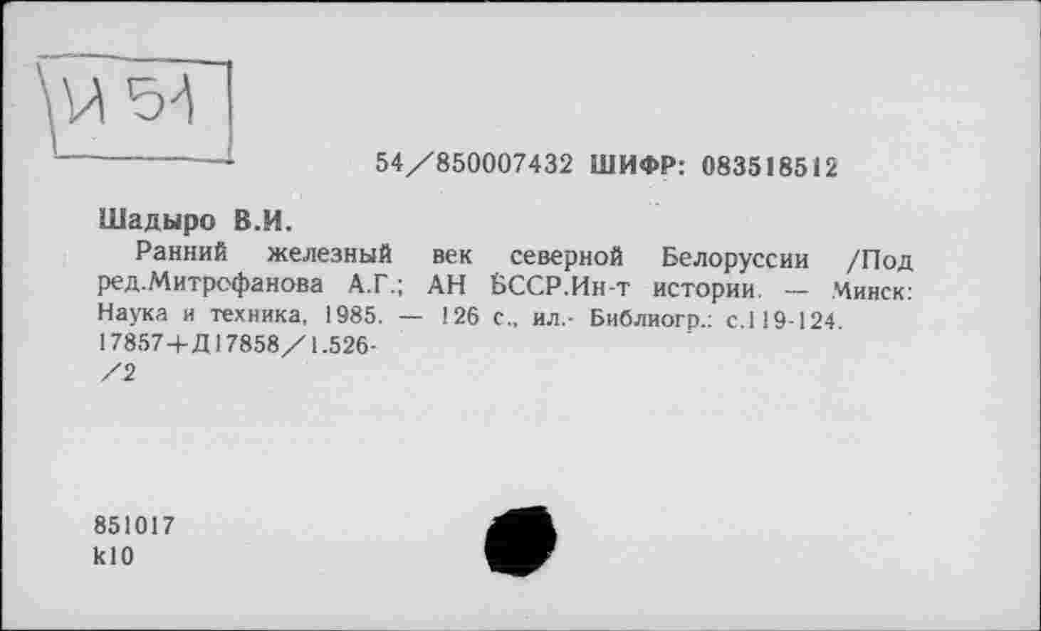 ﻿------ •	54/850007432 ШИФР: 083518512
Шадыро В.И.
Ранний железный век северной Белоруссии /Под ред.Митрофанова А.Г.; АН БССР.Ин-т истории. — Минск: Наука и техника, 1985. — 126 с., ил.- Библиогр.: с.119-124 17857+Д17858/1.526-/2
851017 klO